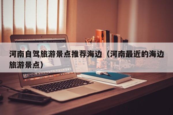 河南自驾旅游景点推荐海边（河南最近的海边旅游景点）