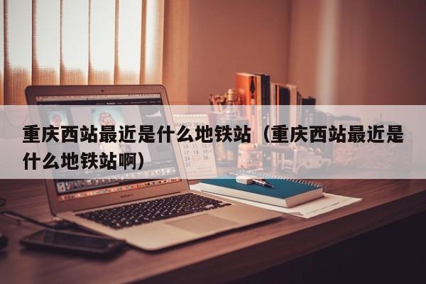 重庆西站最近是什么地铁站（重庆西站最近是什么地铁站啊）