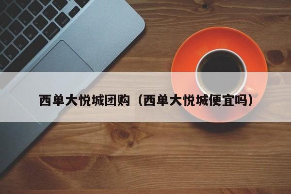 西单大悦城团购（西单大悦城便宜吗）
