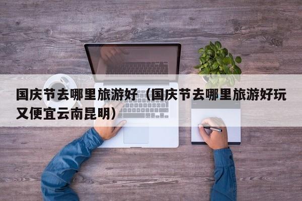 国庆节去哪里旅游好（国庆节去哪里旅游好玩又便宜云南昆明）  第1张