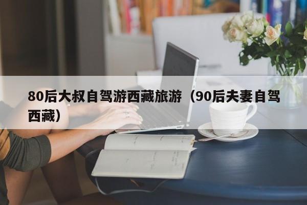 80后大叔自驾游西藏旅游（90后夫妻自驾西藏）