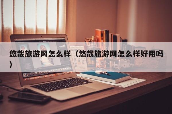 悠哉旅游网怎么样（悠哉旅游网怎么样好用吗）