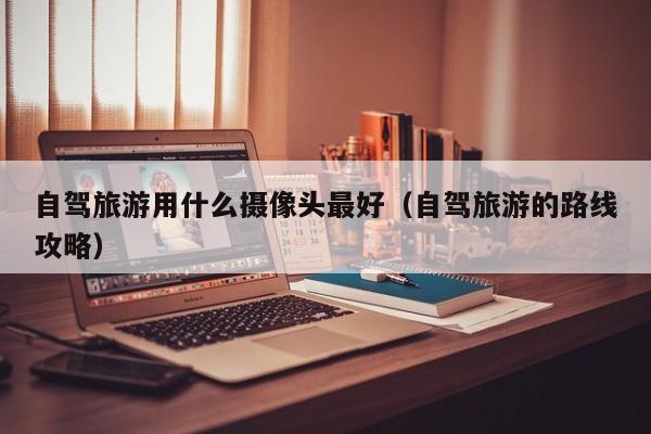 自驾旅游用什么摄像头最好（自驾旅游的路线攻略）  第1张