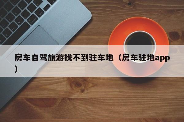 房车自驾旅游找不到驻车地（房车驻地app）