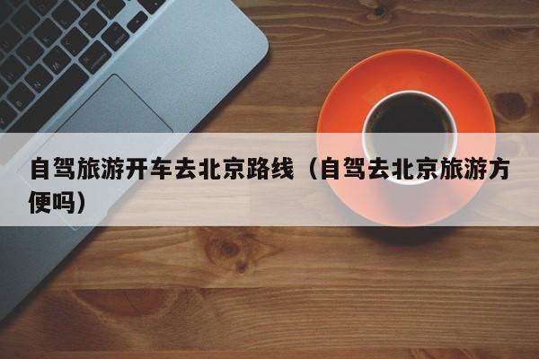 自驾旅游开车去北京路线（自驾去北京旅游方便吗）
