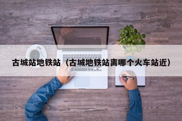 古城站地铁站（古城地铁站离哪个火车站近）