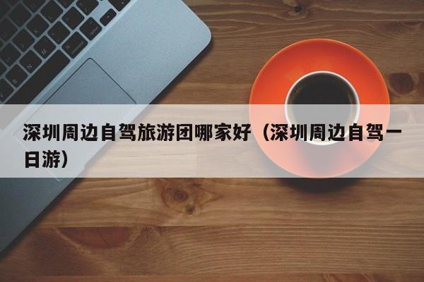 深圳周边自驾旅游团哪家好（深圳周边自驾一日游）