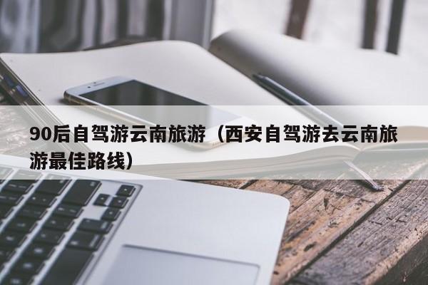 90后自驾游云南旅游（西安自驾游去云南旅游最佳路线）