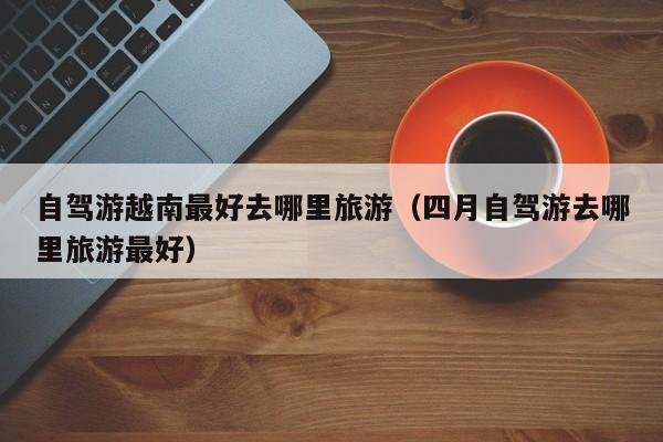 自驾游越南最好去哪里旅游（四月自驾游去哪里旅游最好）