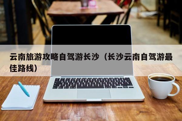 云南旅游攻略自驾游长沙（长沙云南自驾游最佳路线）