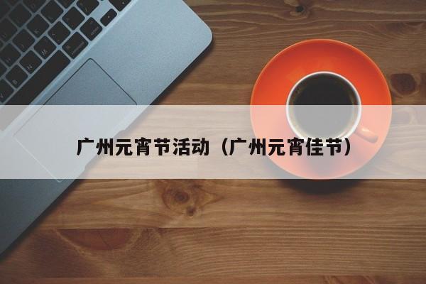 广州元宵节活动（广州元宵佳节）