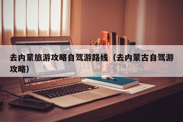 去内蒙旅游攻略自驾游路线（去内蒙古自驾游攻略）
