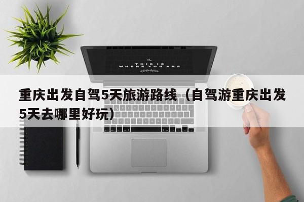 重庆出发自驾5天旅游路线（自驾游重庆出发5天去哪里好玩）