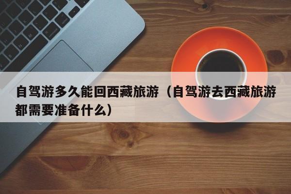 自驾游多久能回西藏旅游（自驾游去西藏旅游都需要准备什么）