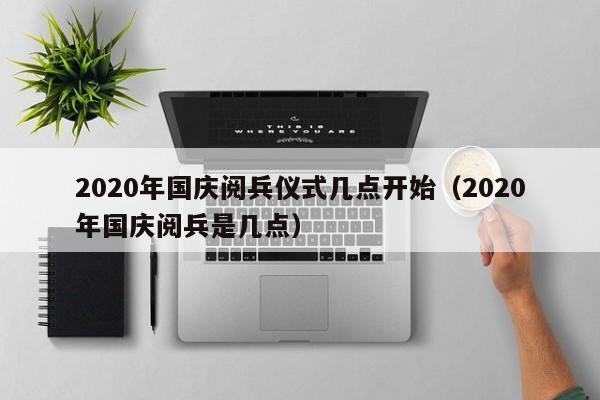 2020年国庆阅兵仪式几点开始（2020年国庆阅兵是几点）