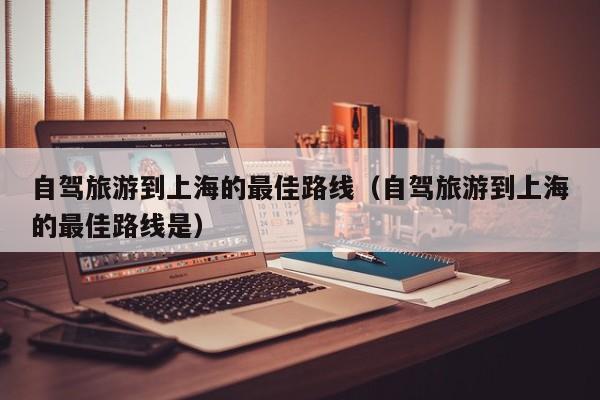 自驾旅游到上海的最佳路线（自驾旅游到上海的最佳路线是）