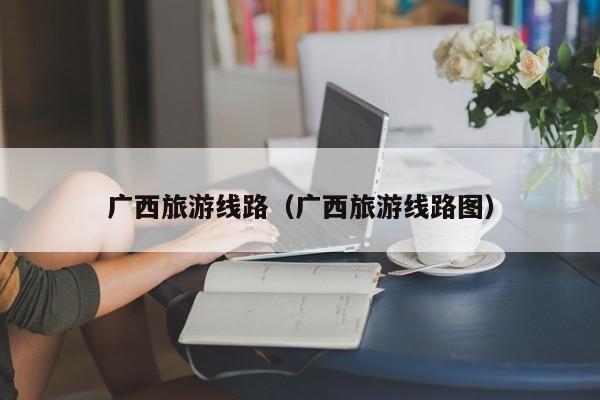 广西旅游线路（广西旅游线路图）