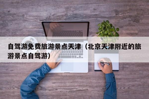 自驾游免费旅游景点天津（北京天津附近的旅游景点自驾游）