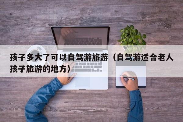 孩子多大了可以自驾游旅游（自驾游适合老人孩子旅游的地方）