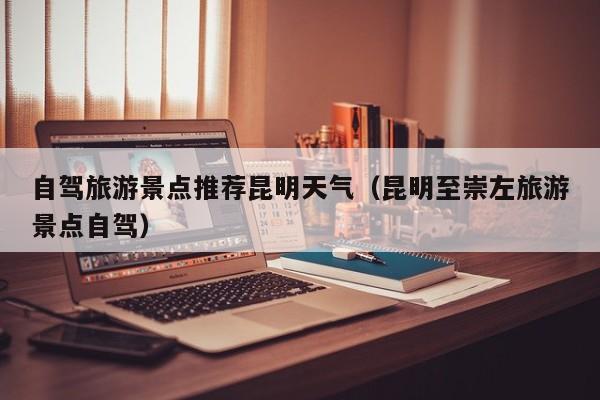 自驾旅游景点推荐昆明天气（昆明至崇左旅游景点自驾）