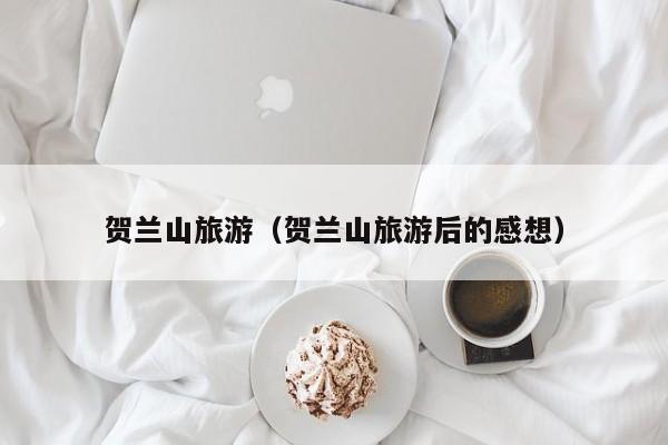 贺兰山旅游（贺兰山旅游后的感想）