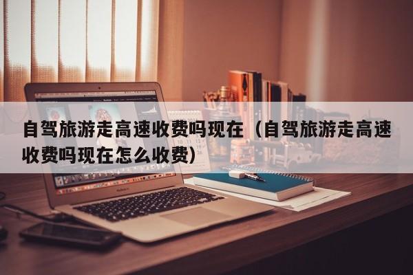 自驾旅游走高速收费吗现在（自驾旅游走高速收费吗现在怎么收费）