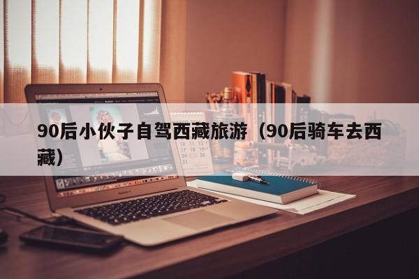 90后小伙子自驾西藏旅游（90后骑车去西藏）