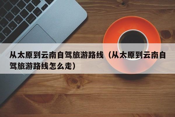 从太原到云南自驾旅游路线（从太原到云南自驾旅游路线怎么走）  第1张