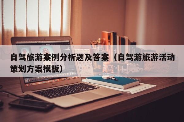自驾旅游案例分析题及答案（自驾游旅游活动策划方案模板）