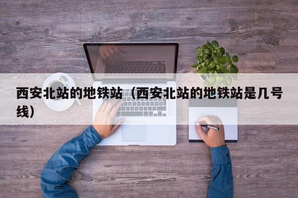 西安北站的地铁站（西安北站的地铁站是几号线）