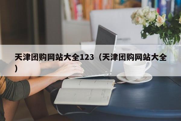 天津团购网站大全123（天津团购网站大全）