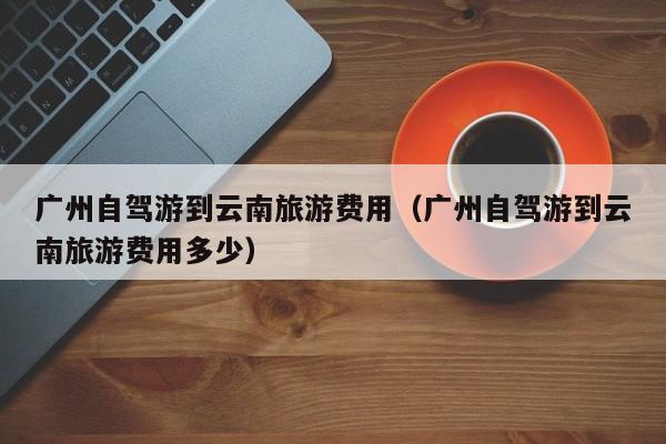 广州自驾游到云南旅游费用（广州自驾游到云南旅游费用多少）  第1张