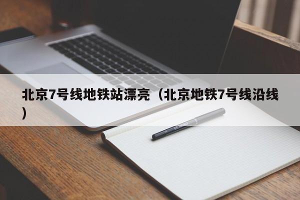 北京7号线地铁站漂亮（北京地铁7号线沿线）