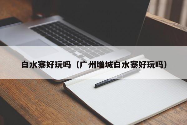 白水寨好玩吗（广州增城白水寨好玩吗）
