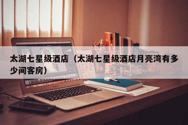 太湖七星级酒店（太湖七星级酒店月亮湾有多少间客房）  第1张