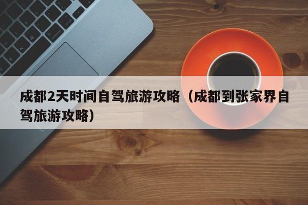 成都2天时间自驾旅游攻略（成都到张家界自驾旅游攻略）