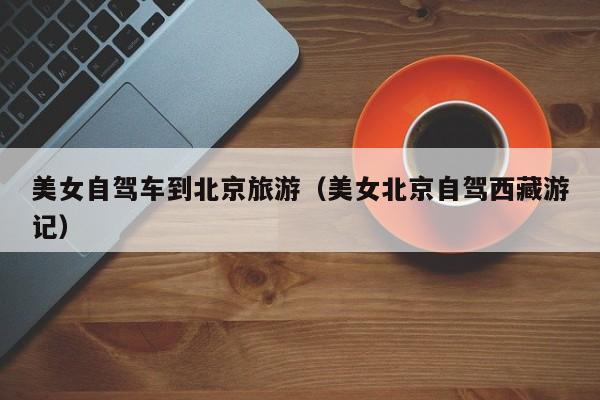 美女自驾车到北京旅游（美女北京自驾西藏游记）  第1张