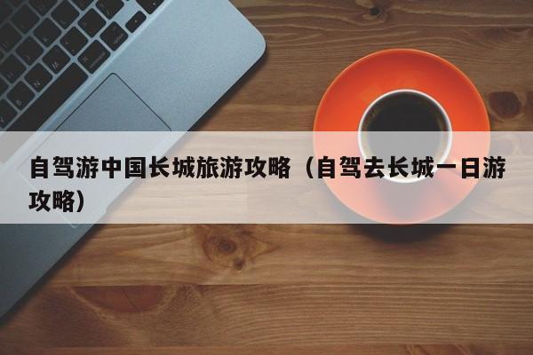 自驾游中国长城旅游攻略（自驾去长城一日游攻略）