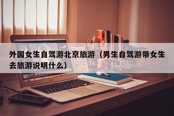 外国女生自驾游北京旅游（男生自驾游带女生去旅游说明什么）