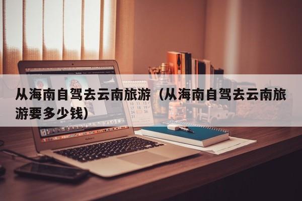 从海南自驾去云南旅游（从海南自驾去云南旅游要多少钱）  第1张
