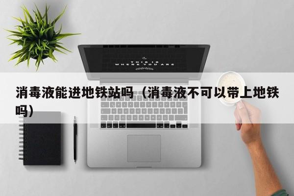 消毒液能进地铁站吗（消毒液不可以带上地铁吗）  第1张