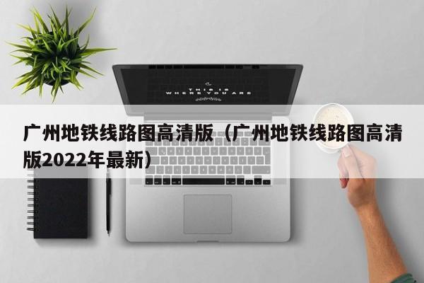 广州地铁线路图高清版（广州地铁线路图高清版2022年最新）