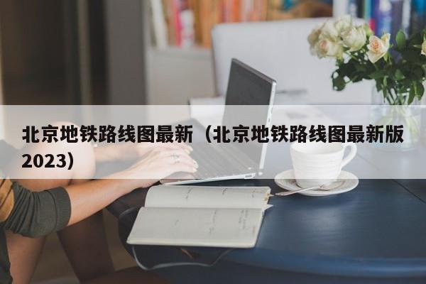 北京地铁路线图最新（北京地铁路线图最新版2023）