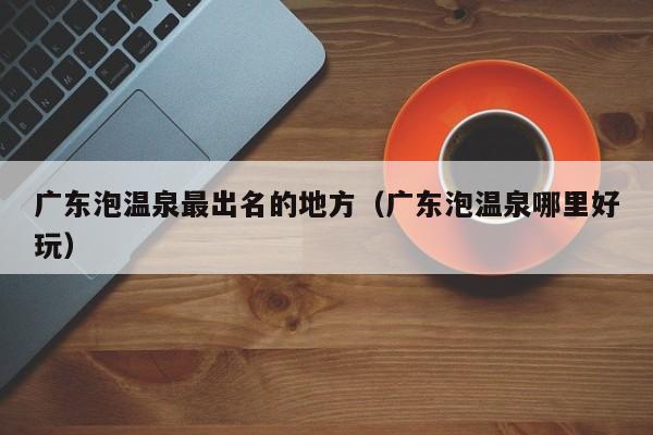 广东泡温泉最出名的地方（广东泡温泉哪里好玩）