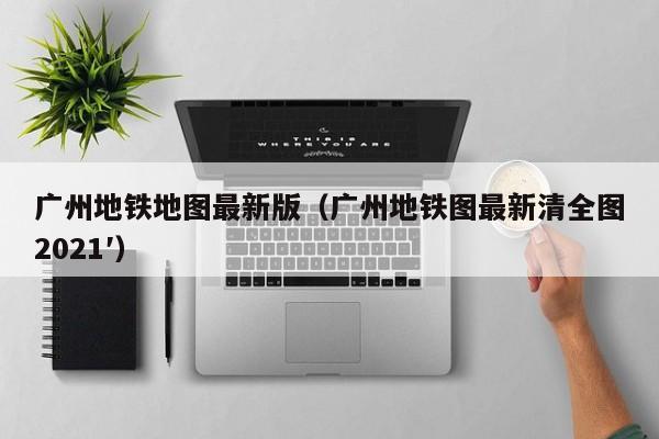 广州地铁地图最新版（广州地铁图最新清全图2021′）