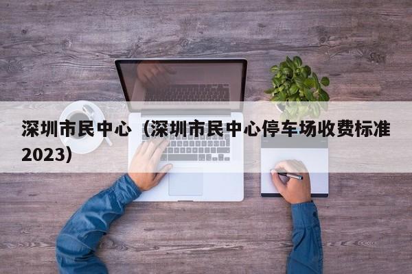 深圳市民中心（深圳市民中心停车场收费标准2023）