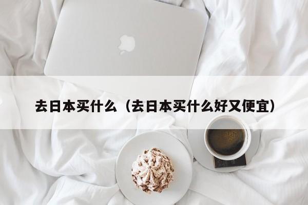 去日本买什么（去日本买什么好又便宜）