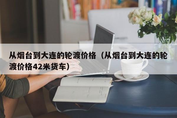 从烟台到大连的轮渡价格（从烟台到大连的轮渡价格42米货车）