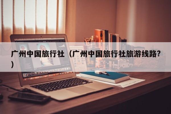 广州中国旅行社（广州中国旅行社旅游线路?）