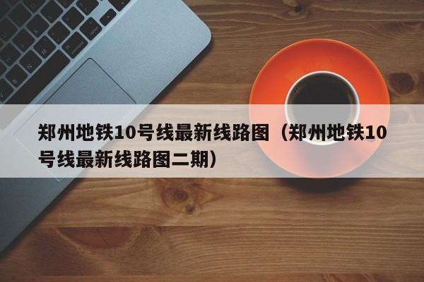 郑州地铁10号线最新线路图（郑州地铁10号线最新线路图二期）  第1张